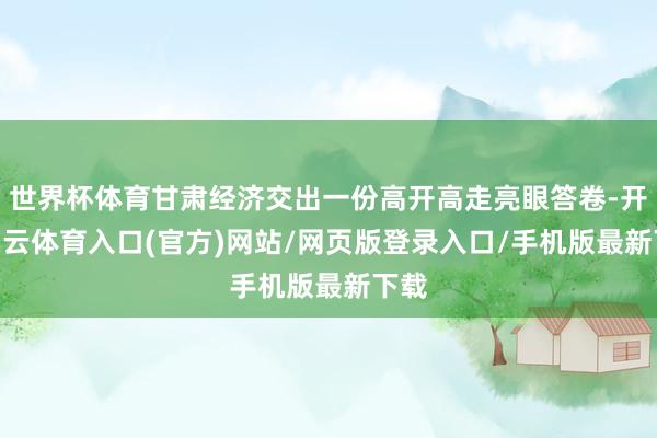 世界杯体育甘肃经济交出一份高开高走亮眼答卷-开yun云体育入口(官方)网站/网页版登录入口/手机版最新下载
