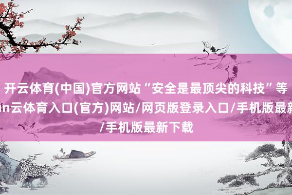 开云体育(中国)官方网站“安全是最顶尖的科技”等-开yun云体育入口(官方)网站/网页版登录入口/手机版最新下载