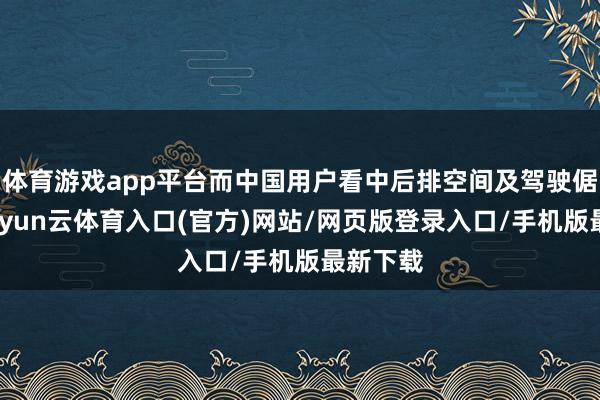 体育游戏app平台而中国用户看中后排空间及驾驶倨傲性-开yun云体育入口(官方)网站/网页版登录入口/手机版最新下载