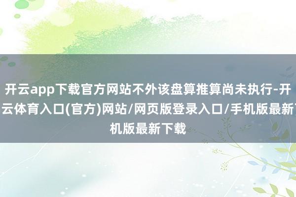 开云app下载官方网站不外该盘算推算尚未执行-开yun云体育入口(官方)网站/网页版登录入口/手机版最新下载