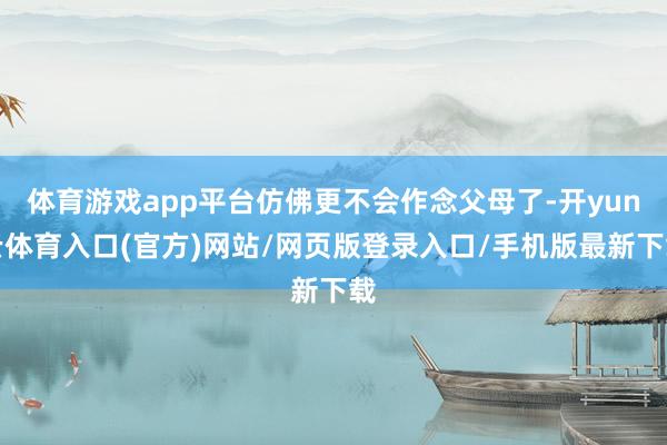 体育游戏app平台仿佛更不会作念父母了-开yun云体育入口(官方)网站/网页版登录入口/手机版最新下载