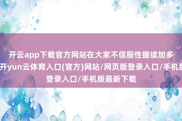 开云app下载官方网站　　在大家不信服性握续加多的配景下-开yun云体育入口(官方)网站/网页版登录入口/手机版最新下载