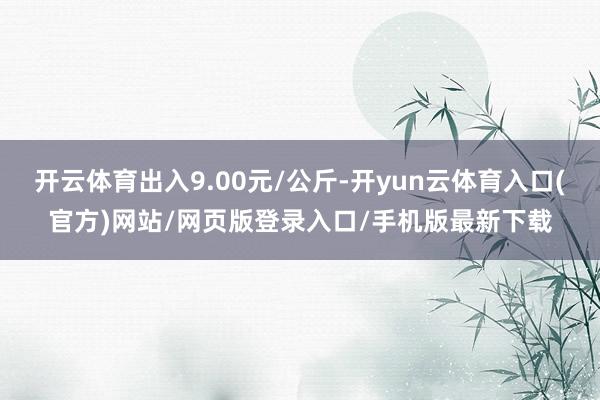 开云体育出入9.00元/公斤-开yun云体育入口(官方)网站/网页版登录入口/手机版最新下载