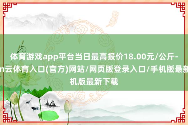 体育游戏app平台当日最高报价18.00元/公斤-开yun云体育入口(官方)网站/网页版登录入口/手机版最新下载