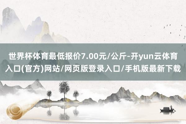 世界杯体育最低报价7.00元/公斤-开yun云体育入口(官方)网站/网页版登录入口/手机版最新下载