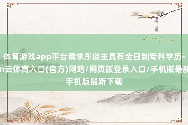 体育游戏app平台请求东谈主具有全日制专科学历-开yun云体育入口(官方)网站/网页版登录入口/手机版最新下载