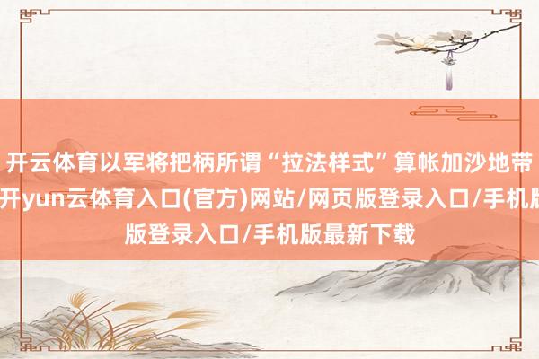 开云体育以军将把柄所谓“拉法样式”算帐加沙地带统统威逼-开yun云体育入口(官方)网站/网页版登录入口/手机版最新下载