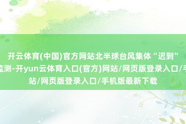 开云体育(中国)官方网站　　北半球台风集体“迟到”　　据中国表象局监测-开yun云体育入口(官方)网站/网页版登录入口/手机版最新下载