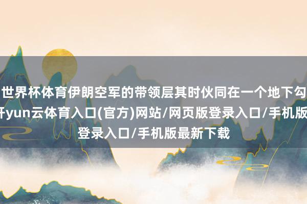 世界杯体育伊朗空军的带领层其时伙同在一个地下勾引中心-开yun云体育入口(官方)网站/网页版登录入口/手机版最新下载