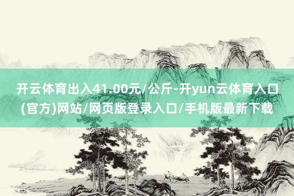 开云体育出入41.00元/公斤-开yun云体育入口(官方)网站/网页版登录入口/手机版最新下载