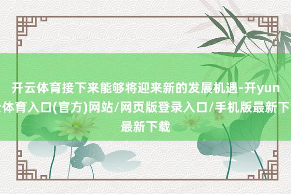 开云体育接下来能够将迎来新的发展机遇-开yun云体育入口(官方)网站/网页版登录入口/手机版最新下载