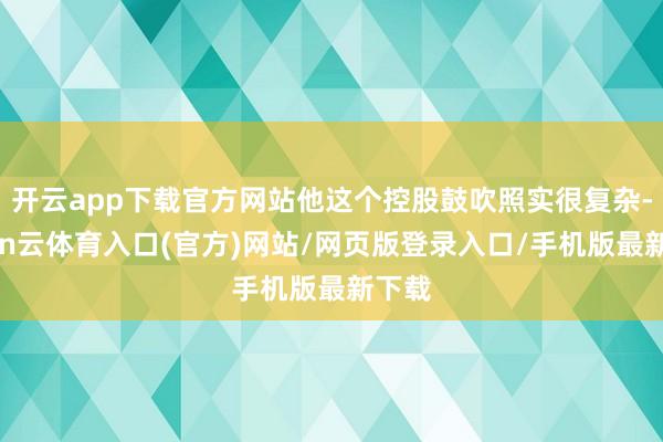 开云app下载官方网站他这个控股鼓吹照实很复杂-开yun云体育入口(官方)网站/网页版登录入口/手机版最新下载