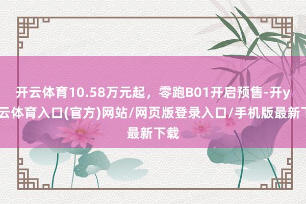 开云体育10.58万元起，零跑B01开启预售-开yun云体育入口(官方)网站/网页版登录入口/手机版最新下载