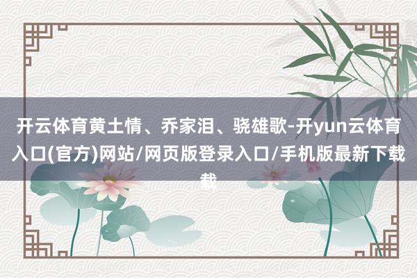 开云体育黄土情、乔家泪、骁雄歌-开yun云体育入口(官方)网站/网页版登录入口/手机版最新下载