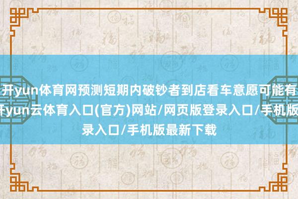 开yun体育网预测短期内破钞者到店看车意愿可能有所松开-开yun云体育入口(官方)网站/网页版登录入口/手机版最新下载