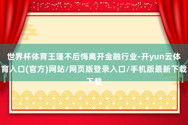 世界杯体育王瑾不后悔离开金融行业-开yun云体育入口(官方)网站/网页版登录入口/手机版最新下载