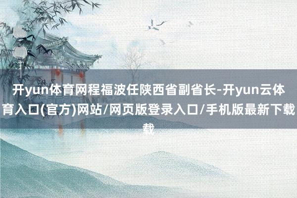 开yun体育网程福波任陕西省副省长-开yun云体育入口(官方)网站/网页版登录入口/手机版最新下载