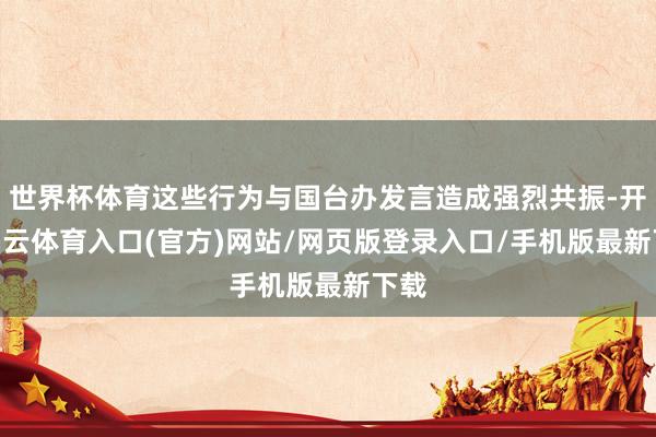 世界杯体育这些行为与国台办发言造成强烈共振-开yun云体育入口(官方)网站/网页版登录入口/手机版最新下载