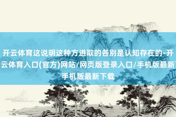开云体育这说明这种方进取的各别是认知存在的-开yun云体育入口(官方)网站/网页版登录入口/手机版最新下载