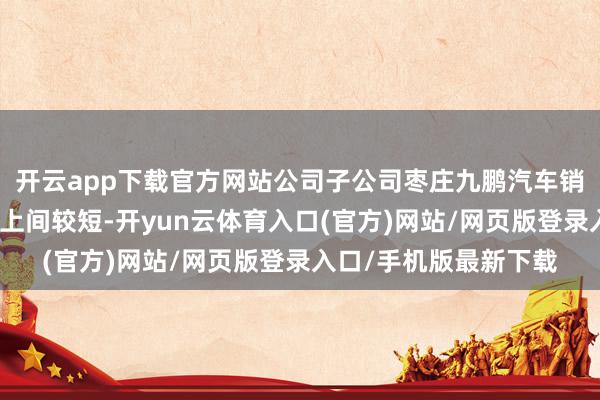 开云app下载官方网站公司子公司枣庄九鹏汽车销售作事有限公司竖马上间较短-开yun云体育入口(官方)网站/网页版登录入口/手机版最新下载