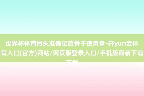 世界杯体育冒失准确记载骨子使用量-开yun云体育入口(官方)网站/网页版登录入口/手机版最新下载