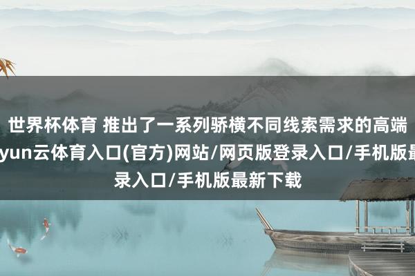 世界杯体育 推出了一系列骄横不同线索需求的高端家具-开yun云体育入口(官方)网站/网页版登录入口/手机版最新下载