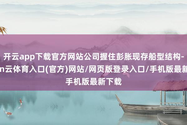 开云app下载官方网站公司握住彭胀现存船型结构-开yun云体育入口(官方)网站/网页版登录入口/手机版最新下载