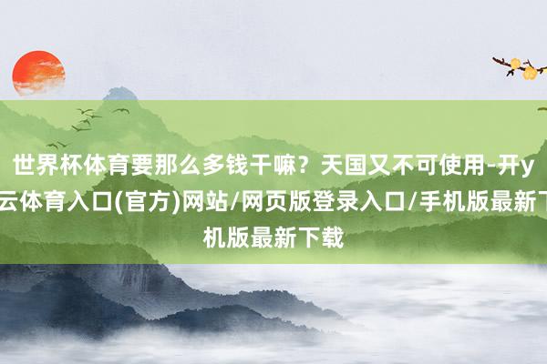 世界杯体育要那么多钱干嘛？天国又不可使用-开yun云体育入口(官方)网站/网页版登录入口/手机版最新下载