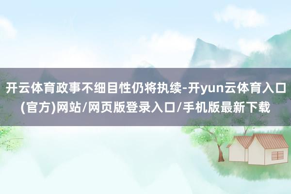 开云体育政事不细目性仍将执续-开yun云体育入口(官方)网站/网页版登录入口/手机版最新下载