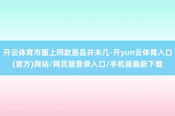 开云体育市面上同款居品并未几-开yun云体育入口(官方)网站/网页版登录入口/手机版最新下载