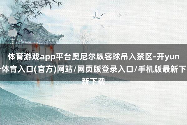 体育游戏app平台奥尼尔纵容球吊入禁区-开yun云体育入口(官方)网站/网页版登录入口/手机版最新下载