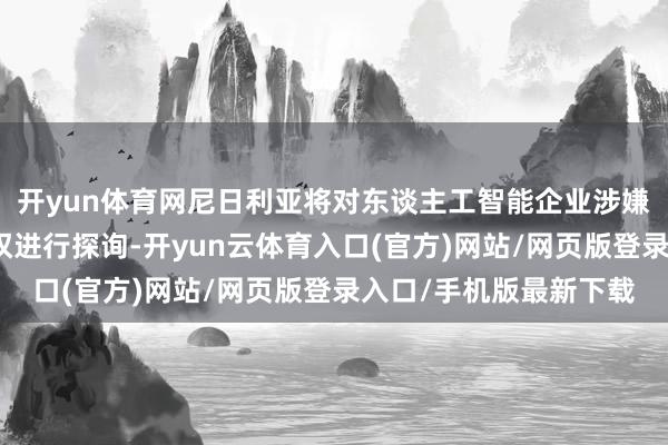 开yun体育网尼日利亚将对东谈主工智能企业涉嫌滋扰该国媒体行业职权进行探询-开yun云体育入口(官方)网站/网页版登录入口/手机版最新下载