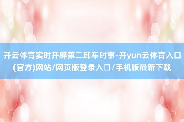 开云体育实时开辟第二卸车时事-开yun云体育入口(官方)网站/网页版登录入口/手机版最新下载