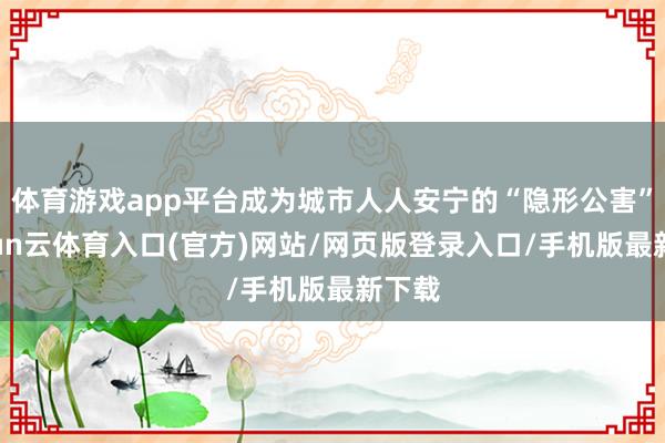 体育游戏app平台成为城市人人安宁的“隐形公害”-开yun云体育入口(官方)网站/网页版登录入口/手机版最新下载