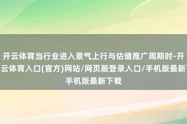 开云体育当行业进入景气上行与估值推广周期时-开yun云体育入口(官方)网站/网页版登录入口/手机版最新下载
