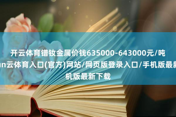 开云体育镨钕金属价钱635000-643000元/吨-开yun云体育入口(官方)网站/网页版登录入口/手机版最新下载