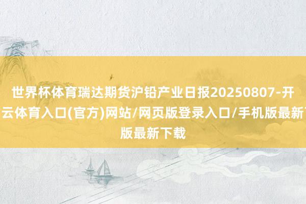 世界杯体育瑞达期货沪铅产业日报20250807-开yun云体育入口(官方)网站/网页版登录入口/手机版最新下载