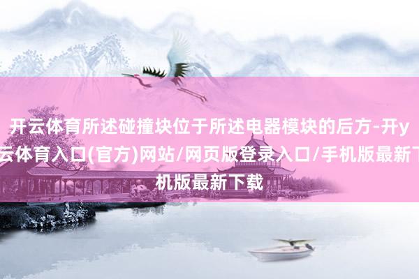 开云体育所述碰撞块位于所述电器模块的后方-开yun云体育入口(官方)网站/网页版登录入口/手机版最新下载