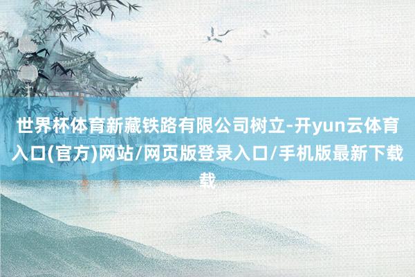 世界杯体育新藏铁路有限公司树立-开yun云体育入口(官方)网站/网页版登录入口/手机版最新下载