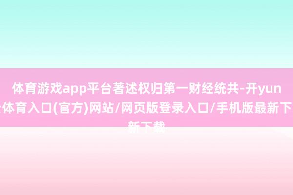 体育游戏app平台著述权归第一财经统共-开yun云体育入口(官方)网站/网页版登录入口/手机版最新下载