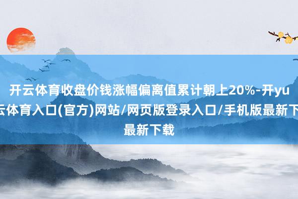 开云体育收盘价钱涨幅偏离值累计朝上20%-开yun云体育入口(官方)网站/网页版登录入口/手机版最新下载