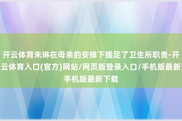 开云体育朱琳在母亲的安排下插足了卫生所职责-开yun云体育入口(官方)网站/网页版登录入口/手机版最新下载