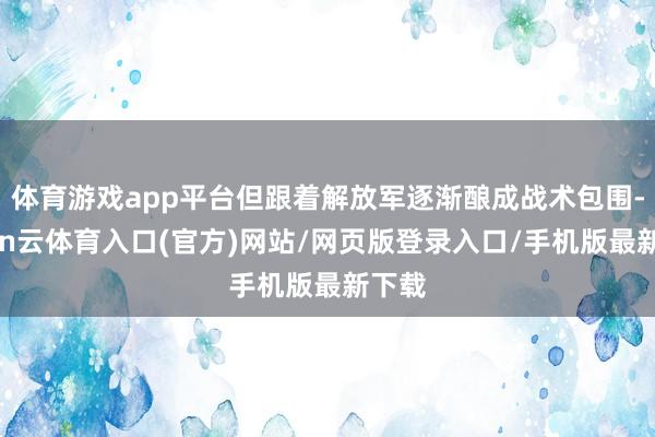 体育游戏app平台但跟着解放军逐渐酿成战术包围-开yun云体育入口(官方)网站/网页版登录入口/手机版最新下载