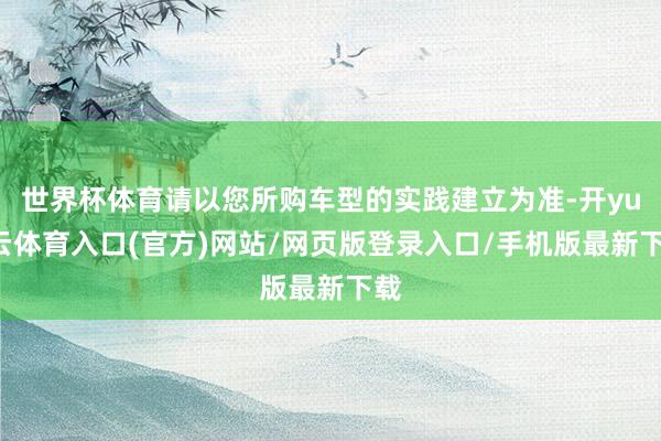 世界杯体育请以您所购车型的实践建立为准-开yun云体育入口(官方)网站/网页版登录入口/手机版最新下载