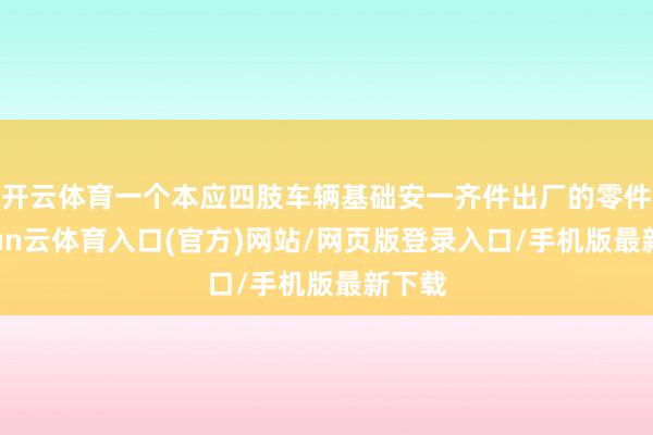 开云体育一个本应四肢车辆基础安一齐件出厂的零件-开yun云体育入口(官方)网站/网页版登录入口/手机版最新下载
