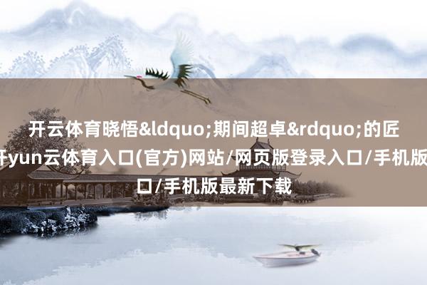 开云体育晓悟&ldquo;期间超卓&rdquo;的匠心冲破-开yun云体育入口(官方)网站/网页版登录入口/手机版最新下载