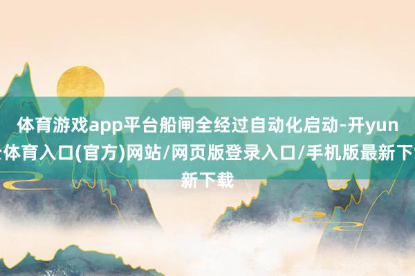 体育游戏app平台船闸全经过自动化启动-开yun云体育入口(官方)网站/网页版登录入口/手机版最新下载