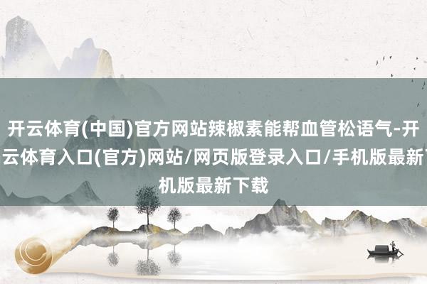 开云体育(中国)官方网站辣椒素能帮血管松语气-开yun云体育入口(官方)网站/网页版登录入口/手机版最新下载