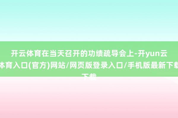 开云体育　　在当天召开的功绩疏导会上-开yun云体育入口(官方)网站/网页版登录入口/手机版最新下载