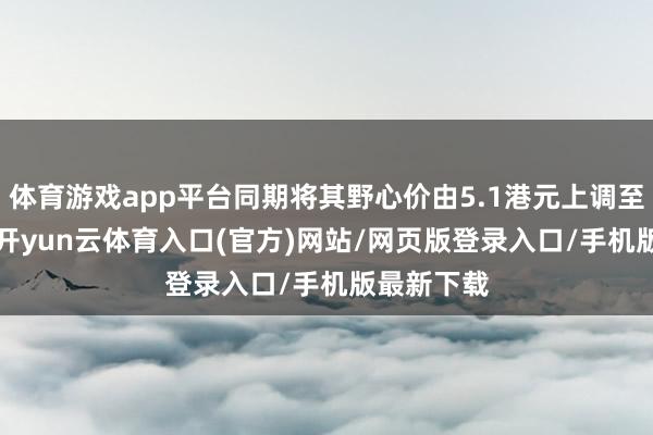 体育游戏app平台同期将其野心价由5.1港元上调至6.3港元-开yun云体育入口(官方)网站/网页版登录入口/手机版最新下载